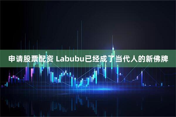 申请股票配资 Labubu已经成了当代人的新佛牌