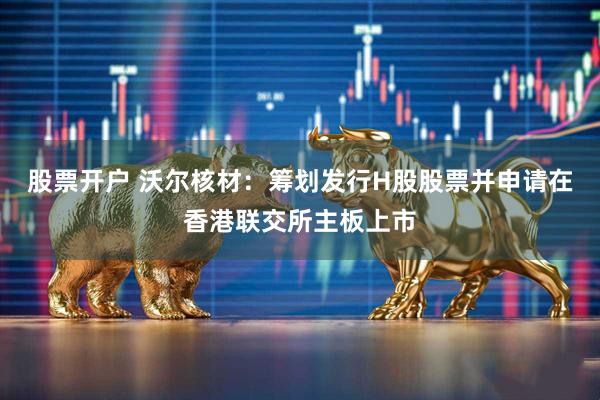 股票开户 沃尔核材：筹划发行H股股票并申请在香港联交所主板上市