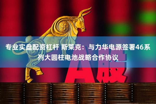 专业实盘配资杠杆 斯莱克：与力华电源签署46系列大圆柱电池战略合作协议