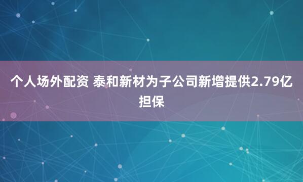 个人场外配资 泰和新材为子公司新增提供2.79亿担保