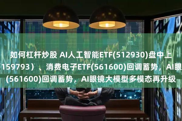 如何杠杆炒股 AI人工智能ETF(512930)盘中上涨，线上消费ETF基金(159793）、消费电子ETF(561600)回调蓄势，AI眼镜大模型多模态再升级