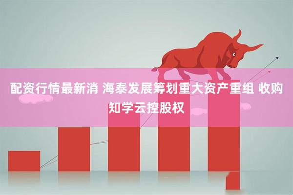 配资行情最新消 海泰发展筹划重大资产重组 收购知学云控股权