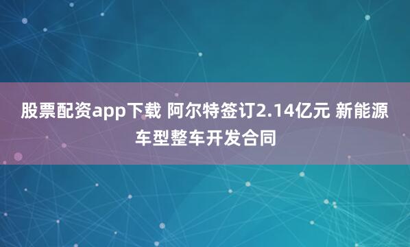 股票配资app下载 阿尔特签订2.14亿元 新能源车型整车开发合同