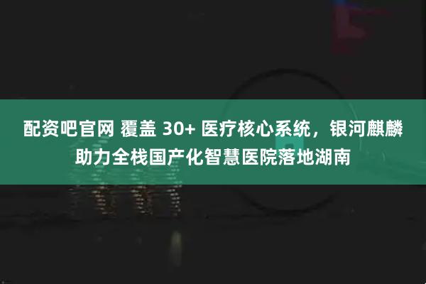 配资吧官网 覆盖 30+ 医疗核心系统，银河麒麟助力全栈国产化智慧医院落地湖南