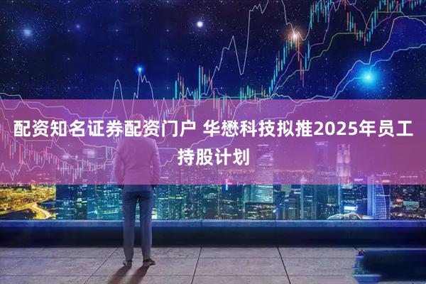 配资知名证券配资门户 华懋科技拟推2025年员工持股计划