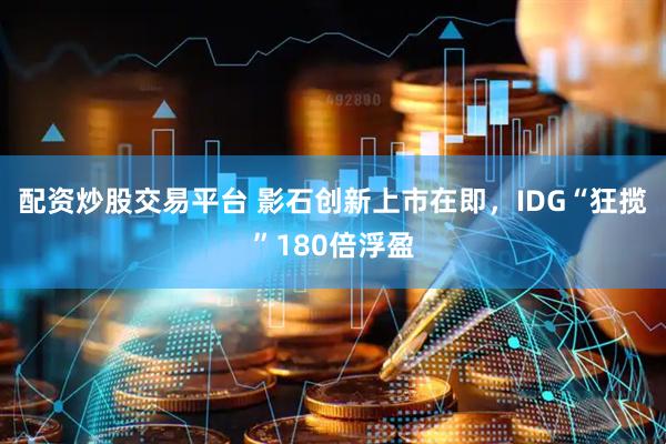 配资炒股交易平台 影石创新上市在即，IDG“狂揽”180倍浮盈