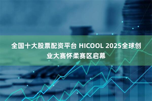 全国十大股票配资平台 HICOOL 2025全球创业大赛怀柔赛区启幕