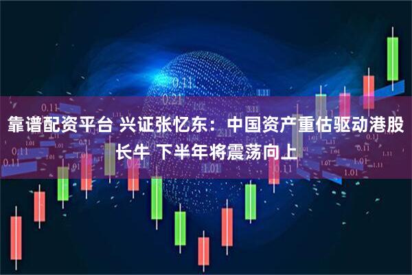 靠谱配资平台 兴证张忆东：中国资产重估驱动港股长牛 下半年将震荡向上