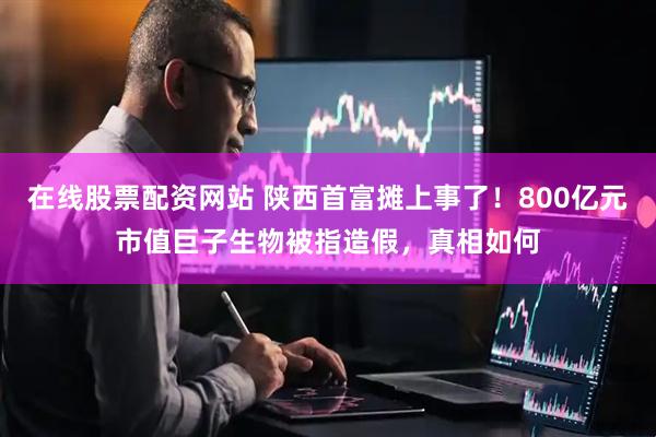 在线股票配资网站 陕西首富摊上事了！800亿元市值巨子生物被指造假，真相如何