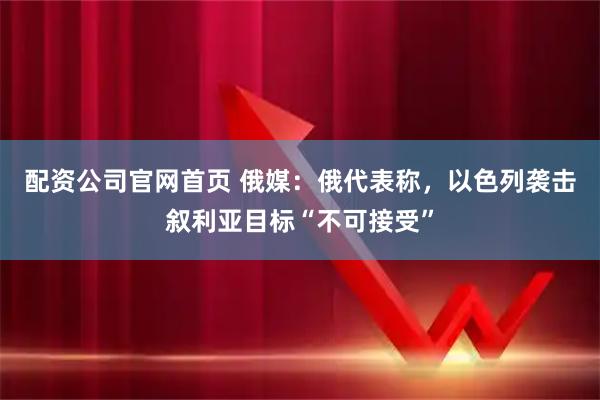 配资公司官网首页 俄媒：俄代表称，以色列袭击叙利亚目标“不可接受”