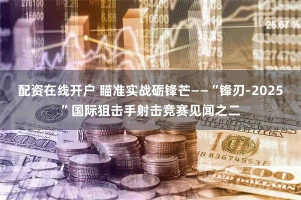 配资在线开户 瞄准实战砺锋芒——“锋刃-2025”国际狙击手射击竞赛见闻之二