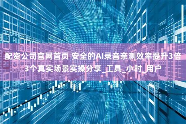 配资公司官网首页 安全的AI录音亲测效率提升3倍3个真实场景实操分享_工具_小时_用户
