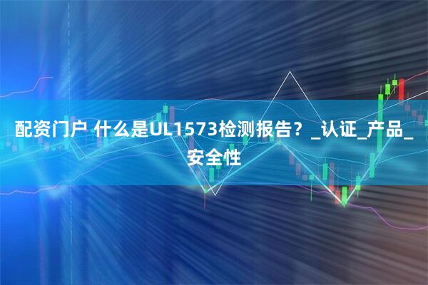 配资门户 什么是UL1573检测报告？_认证_产品_安全性