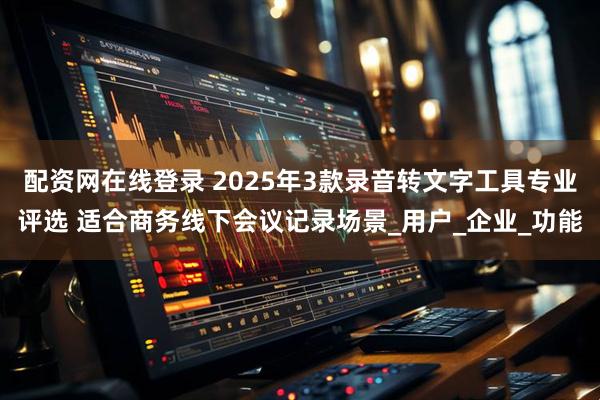 配资网在线登录 2025年3款录音转文字工具专业评选 适合商务线下会议记录场景_用户_企业_功能